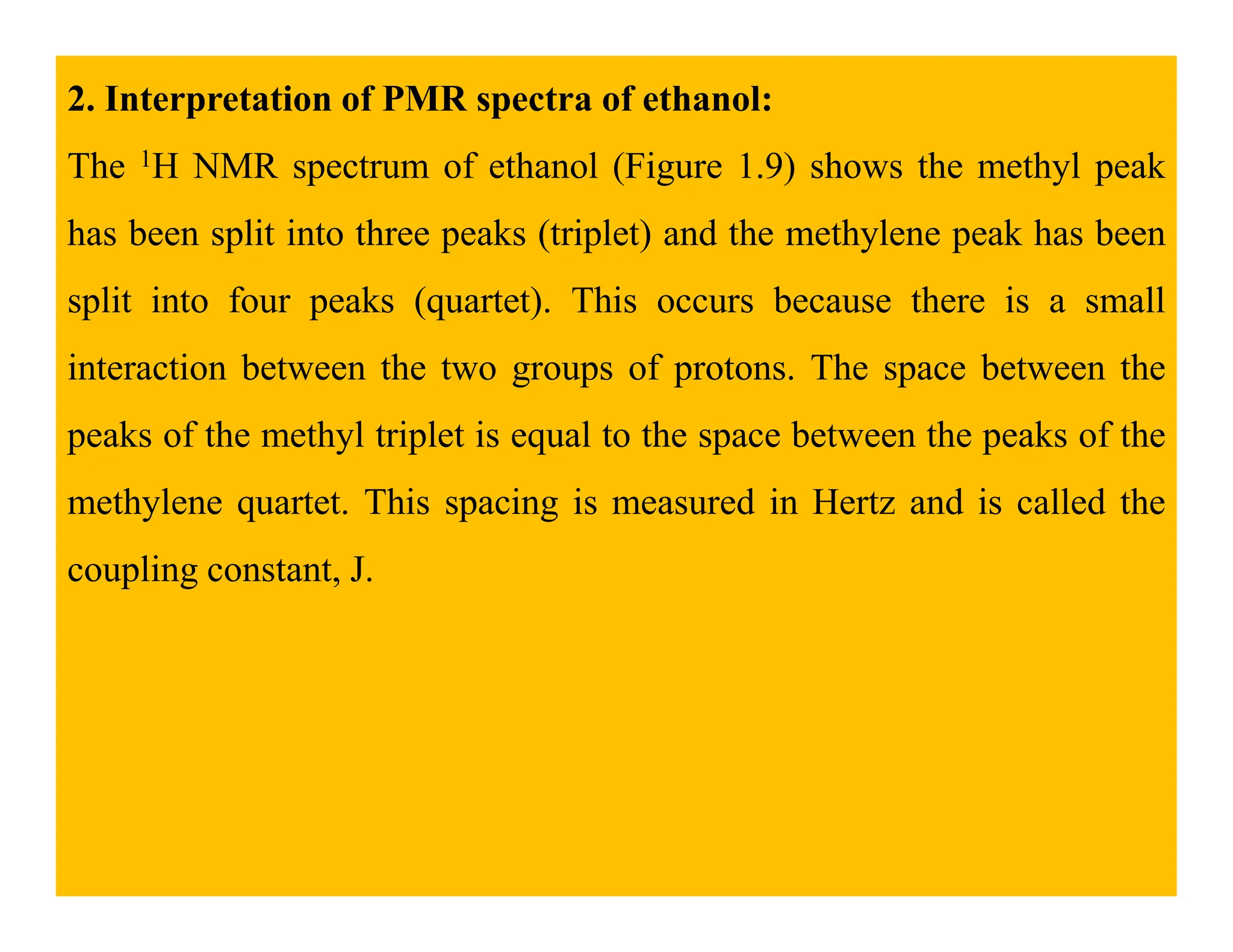 2. Interpretation of PMR spectra of ethanol:
The 1H NMR spectrum of ethanol (Figure 1.9) shows the methyl peak
has been split into three peaks (triplet) and the methylene peak has been
split into four peaks (quartet). This occurs because there is a small
interaction between the two groups of protons. The space between the
peaks of the methyl triplet is equal to the space between the peaks of the
methylene quartet. This spacing is measured in Hertz and is called the
coupling constant, J.
 