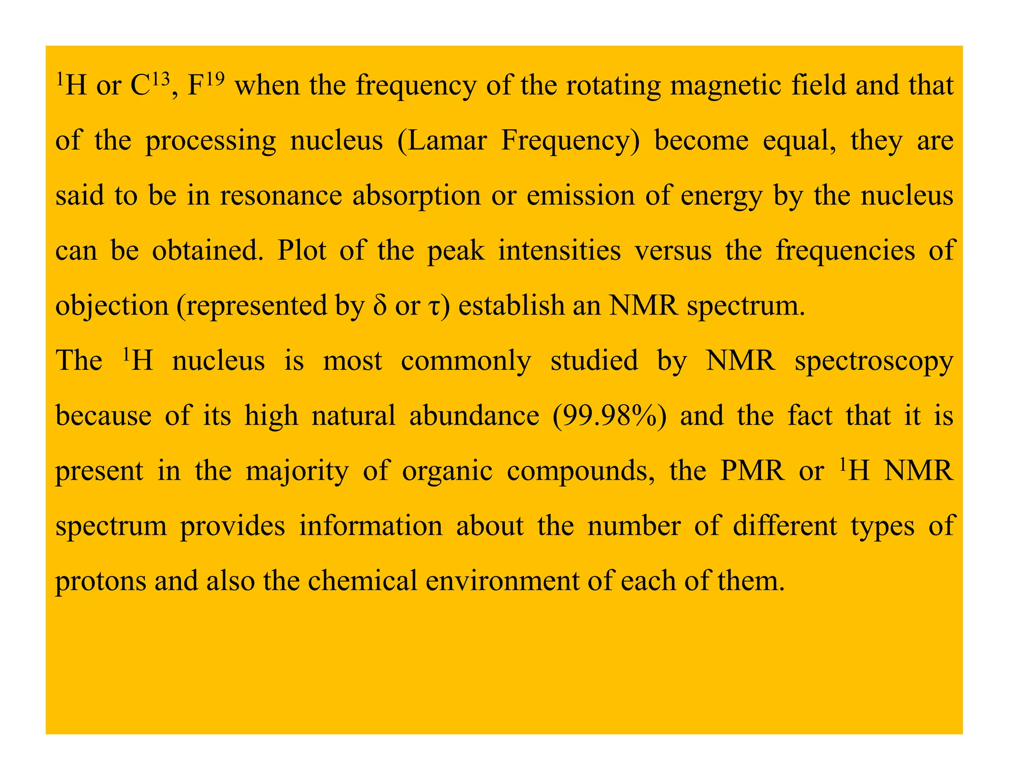 1H or C13, F19 when the frequency of the rotating magnetic field and that
of the processing nucleus (Lamar Frequency) become equal, they are
said to be in resonance absorption or emission of energy by the nucleus
can be obtained. Plot of the peak intensities versus the frequencies of
objection (represented by δ or τ) establish an NMR spectrum.
The 1H nucleus is most commonly studied by NMR spectroscopy
because of its high natural abundance (99.98%) and the fact that it is
present in the majority of organic compounds, the PMR or 1H NMR
spectrum provides information about the number of different types of
protons and also the chemical environment of each of them.
 
