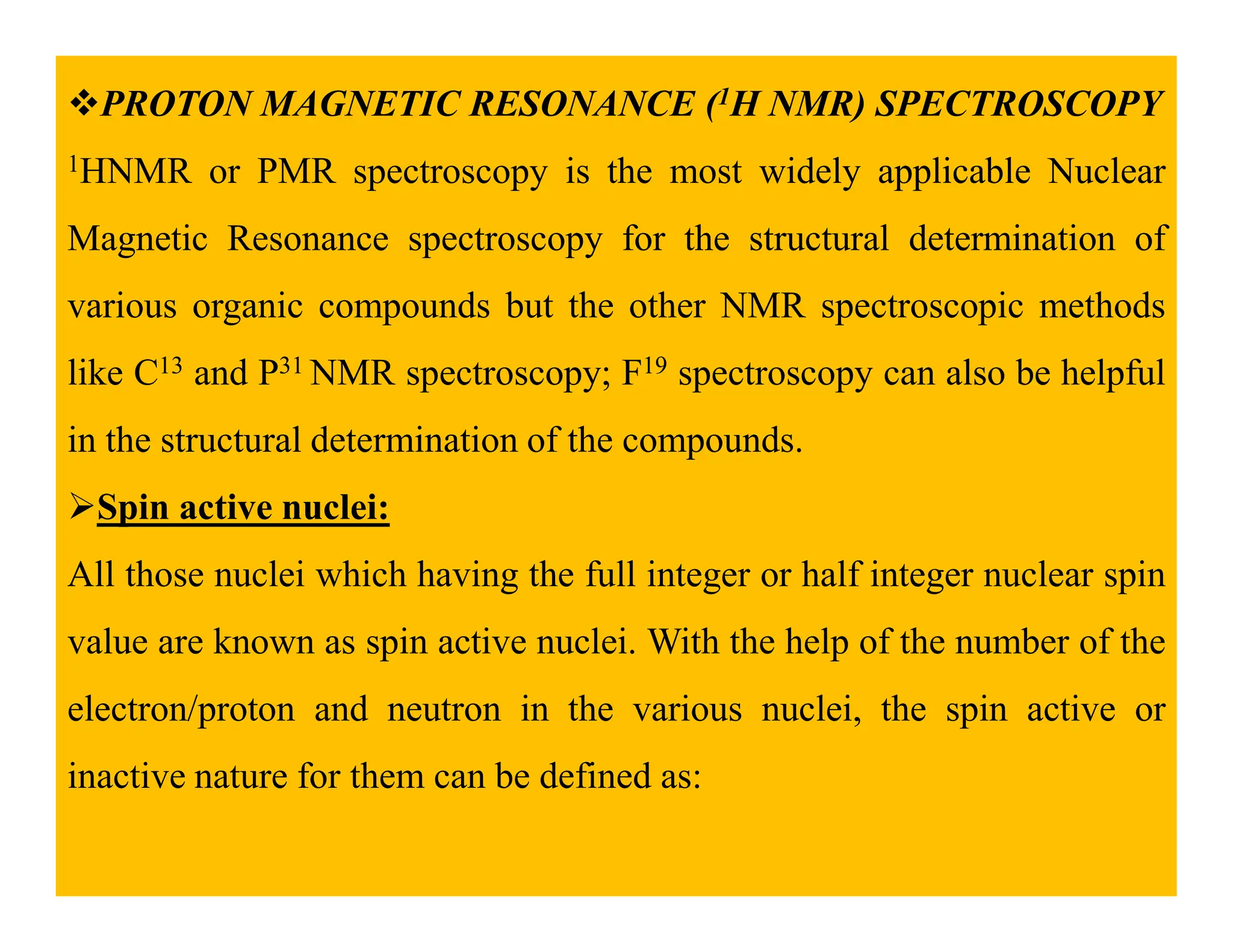 PROTON MAGNETIC RESONANCE (1H NMR) SPECTROSCOPY
1HNMR or PMR spectroscopy is the most widely applicable Nuclear
Magnetic Resonance spectroscopy for the structural determination of
various organic compounds but the other NMR spectroscopic methods
like C13 and P31 NMR spectroscopy; F19 spectroscopy can also be helpful
in the structural determination of the compounds.
Spin active nuclei:
All those nuclei which having the full integer or half integer nuclear spin
value are known as spin active nuclei. With the help of the number of the
electron/proton and neutron in the various nuclei, the spin active or
inactive nature for them can be defined as:
 