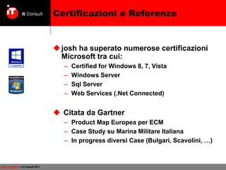 Certificazioni e Referenze

 josh ha superato numerose certificazioni
Microsoft tra cui:
–
–
–
–

Certified for Windows 8, 7, Vista
Windows Server
Sql Server
Web Services (.Net Connected)

 Citata da Gartner
– Product Map Europea per ECM
– Case Study su Marina Militare Italiana
– In progress diversi Case (Bulgari, Scavolini, …)

www.itconsult.it - © it Consult 2013

 