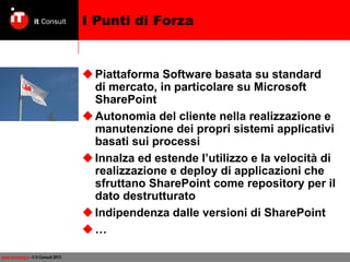 I Punti di Forza

 Piattaforma Software basata su standard
di mercato, in particolare su Microsoft
SharePoint
 Autonomia del cliente nella realizzazione e
manutenzione dei propri sistemi applicativi
basati sui processi
 Innalza ed estende l’utilizzo e la velocità di
realizzazione e deploy di applicazioni che
sfruttano SharePoint come repository per il
dato destrutturato
 Indipendenza dalle versioni di SharePoint
…
www.itconsult.it - © it Consult 2013

 