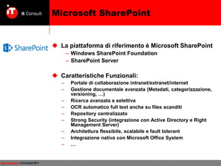 Microsoft SharePoint

 La piattaforma di riferimento è Microsoft SharePoint
– Windows SharePoint Foundation
– SharePoint Server

 Caratteristiche Funzionali:
–
–
–
–
–
–
–
–
–

www.itconsult.it - © it Consult 2013

Portale di collaborazione intranet/extranet/internet
Gestione documentale avanzata (Metadati, categorizzazione,
versioning, …)
Ricerca avanzata e selettiva
OCR automatico full text anche su files scanditi
Repository centralizzato
Strong Security (integrazione con Active Directory e Right
Management Server)
Architettura flessibile, scalabile e fault tolerant
Integrazione nativa con Microsoft Office System
…

 