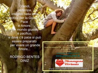 Difendi, partecipa, integrati nella lotta pacifica per la Giustizia, Pace  e Amore. Un mondo giusto  è pacifico, e dove c’è pace si può essere preparato  per vivere un grande Amore...   RODRIGO BENTES DINIZ Traduzione italiana dal portoghese-brasiliano: Nereo-Peg.  Musica : Israel Kamakawiwo'Ole - Somewhere Over The Rainbow & What A Wonderful World Montaggio : [email_address] www.pranos.com.br www.mensagensvirtuais.com.br 