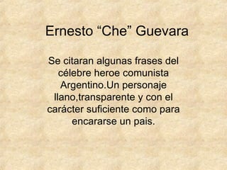 Ernesto “Che” Guevara Se citaran algunas frases del célebre heroe comunista Argentino.Un personaje llano,transparente y con el carácter suficiente como para encararse un pais. 