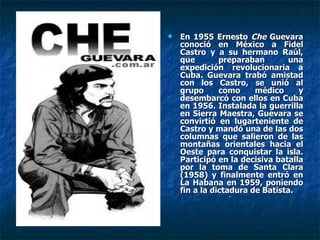 En 1955 Ernesto  Che  Guevara conoció en México a Fidel Castro y a su hermano Raúl, que preparaban una expedición revolucionaria a Cuba. Guevara trabó amistad con los Castro, se unió al grupo como médico y desembarcó con ellos en Cuba en 1956. Instalada la guerrilla en Sierra Maestra, Guevara se convirtió en lugarteniente de Castro y mandó una de las dos columnas que salieron de las montañas orientales hacia el Oeste para conquistar la isla. Participó en la decisiva batalla por la toma de Santa Clara (1958) y finalmente entró en La Habana en 1959, poniendo fin a la dictadura de Batista. 