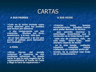 CARTAS «Creo en la lucha armada como única solución para los pueblos que luchan por liberarse y soy consecuente con mis creencias.  Muchos me dirán aventurero,  y lo soy,  sólo que de un tipo diferente y de los que ponen el pellejo para demostrar sus verdades.» A FIDEL «Otras tierras del mundo reclaman el concurso de mis modestos esfuerzos. Yo puedo hacer lo que te está negado por tu responsabilidad al frente de Cuba y llegó la hora de separarnos.» «Crezcan como buenos revolucionarios.  Estudien mucho para poder dominar la técnica que permite dominar la naturaleza. Acuérdense que la revolución es lo importante y que cada uno de nosotros, solo,  no vale nada.  Sobre todo,  sean siempre capaces de sentir en lo más hondo  cualquier injusticia  cometida  contra cualquiera en cualquier parte del  mundo. Es la cualidad más linda de un revolucionario.» A SUS PADRES A SUS HIJOS 