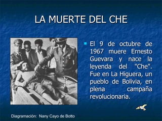LA MUERTE DEL CHE El 9 de octubre de 1967 muere Ernesto Guevara y nace la leyenda del "Che". Fue en La Higuera, un pueblo de Bolivia, en plena campaña revolucionaria.  Diagramación:  Nany Cayo de Botto 