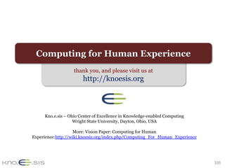 Computing for Human Experience
                   thank you, and please visit us at
                       http://knoesis.org



     Kno.e.sis – Ohio Center of Excellence in Knowledge-enabled Computing
                   Wright State University, Dayton, Ohio, USA

                   More: Vision Paper: Computing for Human
Experience:http://wiki.knoesis.org/index.php/Computing_For_Human_Experience




                                                                              105
 