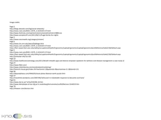 Image credits:

Page 2:
http://blogs.ebrandz.com/tag/social-networks/
http://news.cnet.com/8301-13579_3-10141672-37.html
http://www.thehindu.com/opinion/columns/sainath/article123884.ece
http://www.samplestuff.com/2011/06/11/frugal-family-fun-nights
Page 3:
http://www.naturewalls.org/category/stream/
Page 4:
http://www.cbi.umn.edu/about/babbage.html
http://news.cnet.com/8301-13579_3-10141672-37.html
https://fpm-www3.fpm.wisc.edu/safety/occupationalHealth/Ergonomics/LaptopErgonomics/LaptopErgonomicsQuickReference/tabid/106/Default.aspx
Page 5:
http://news.cnet.com/8301-13579_3-10141672-37.html
https://fpm-www3.fpm.wisc.edu/safety/occupationalHealth/Ergonomics/LaptopErgonomics/LaptopErgonomicsQuickReference/tabid/106/Default.aspx
http://jimilocker.info/?p=165
Page 22:
http://www.healthsciencestrategy.com/2011/04/will-mhealth-apps-and-devices-empower-epatients-for-wellness-and-disease-management-a-case-study-2/
Page 27:
http://www.fitbit.com/
http://www.relativitycorp.com/socialnetworkmarketing/
http://heinrich.house.gov/index.cfm?sectionid=11&parentid=2&sectiontree=2,11&itemid=131
Page 46:
http://depositphotos.com/4946293/stock-photo-Abstract-earth-puzzle.html
Page 47:
http://massthink.wordpress.com/2007/06/10/husserl-in-indubitable-response-to-descartes-and-kant/
Page 61:
http://www.ida.liu.se/~eriho/COCOM_M.htm
http://www.idemployee.id.tue.nl/g.w.m.rauterberg/lecturenotes/ucd%20lecture-3/sld019.htm
Page 79:
http://thewvsr.com/doctors.htm
 