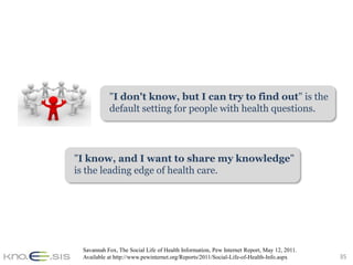 "I don't know, but I can try to find out" is the
           default setting for people with health questions.




"I know, and I want to share my knowledge"
is the leading edge of health care.




 Savannah Fox, The Social Life of Health Information, Pew Internet Report, May 12, 2011.
 Available at http://www.pewinternet.org/Reports/2011/Social-Life-of-Health-Info.aspx      35
 