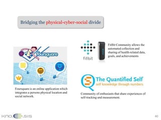Bridging the physical-cyber-social divide



                                                                  FitBit Community allows the
                                                                  automated collection and
                                                                  sharing of health-related data,
                                                                  goals, and achievements




Foursquare is an online application which
integrates a persons physical location and   Community of enthusiasts that share experiences of
social network.                              self-tracking and measurement.




                                                                                                    40
 