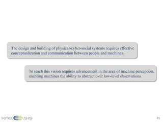 The design and building of physical-cyber-social systems requires effective
conceptualization and communication between people and machines.



          To reach this vision requires advancement in the area of machine perception,
          enabling machines the ability to abstract over low-level observations.




                                                                                         45
 