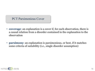 PCT Parsimonious Cover


• coverage: an explanation is a cover if, for each observation, there is
  a causal relation from a disorder contained in the explanation to the
  observation

• parsimony: an explanation is parsimonious, or best, if it matches
  some criteria of suitability (i.e., single disorder assumption)




                                                                           56
 