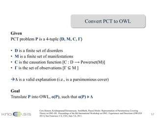 Convert PCT to OWL

Given
PCT problem P is a 4-tuple ⟨D, M, C, Γ⟩

•   D is a finite set of disorders
•   M is a finite set of manifestations
•   C is the causation function [C : D ⟶ Powerset(M)]
•   Γ is the set of observations [Γ ⊆ M ]

Δ is a valid explanation (i.e., is a parsimonious cover)

Goal
Translate P into OWL, o(P), such that o(P) ⊧ Δ


                 Cory Henson, KrishnaprasadThirunarayan, AmitSheth, Pascal Hitzler. Representation of Parsimonious Covering
                 Theory in OWL-DL. Proceedings of the 8th International Workshop on OWL: Experiences and Directions (OWLED
                 2011), San Francisco, CA, USA, June 5-6, 2011.
                                                                                                                              57
 