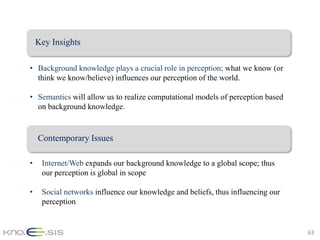 Key Insights

• Background knowledge plays a crucial role in perception; what we know (or
  think we know/believe) influences our perception of the world.

• Semantics will allow us to realize computational models of perception based
  on background knowledge.


    Contemporary Issues

•    Internet/Web expands our background knowledge to a global scope; thus
     our perception is global in scope

•    Social networks influence our knowledge and beliefs, thus influencing our
     perception


                                                                                 63
 