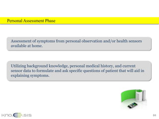 Personal Assessment Phase



 Assessment of symptoms from personal observation and/or health sensors
 available at home.




 Utilizing background knowledge, personal medical history, and current
 sensor data to formulate and ask specific questions of patient that will aid in
 explaining symptoms.




                                                                                   84
 