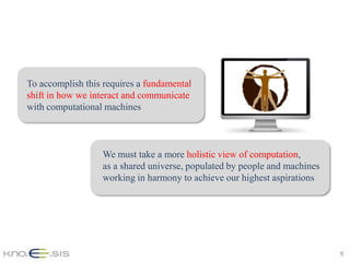 To accomplish this requires a fundamental
shift in how we interact and communicate
with computational machines



                  We must take a more holistic view of computation,
                  as a shared universe, populated by people and machines
                  working in harmony to achieve our highest aspirations




                                                                           9
 
