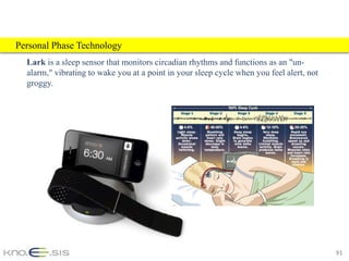 Personal Phase Technology
  Lark is a sleep sensor that monitors circadian rhythms and functions as an "un-
  alarm," vibrating to wake you at a point in your sleep cycle when you feel alert, not
  groggy.




                                                                                          91
 