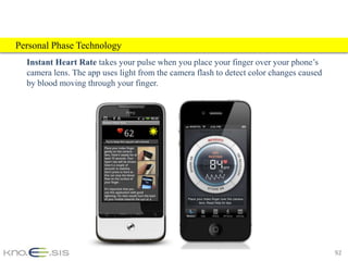 Personal Phase Technology
  Instant Heart Rate takes your pulse when you place your finger over your phone’s
  camera lens. The app uses light from the camera flash to detect color changes caused
  by blood moving through your finger.




                                                                                         92
 