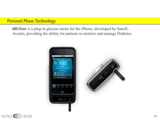 Personal Phase Technology
  iBGStar is a plug-in glucose meter for the iPhone, developed by Sanofi-
  Aventis, providing the ability for patients to monitor and manage Diabetes.




                                                                                94
 