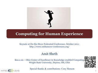 Computing for Human Experience

    Keynote at On-the-Move Federated Conference, October 2011:
              http://www.onthemove-conferences.org/


                          Amit Sheth
Kno.e.sis – Ohio Center of Excellence in Knowledge-enabled Computing
              Wright State University, Dayton, OH, USA

              Special thanks & contributions: Cory Henson
                                                                       1
 
