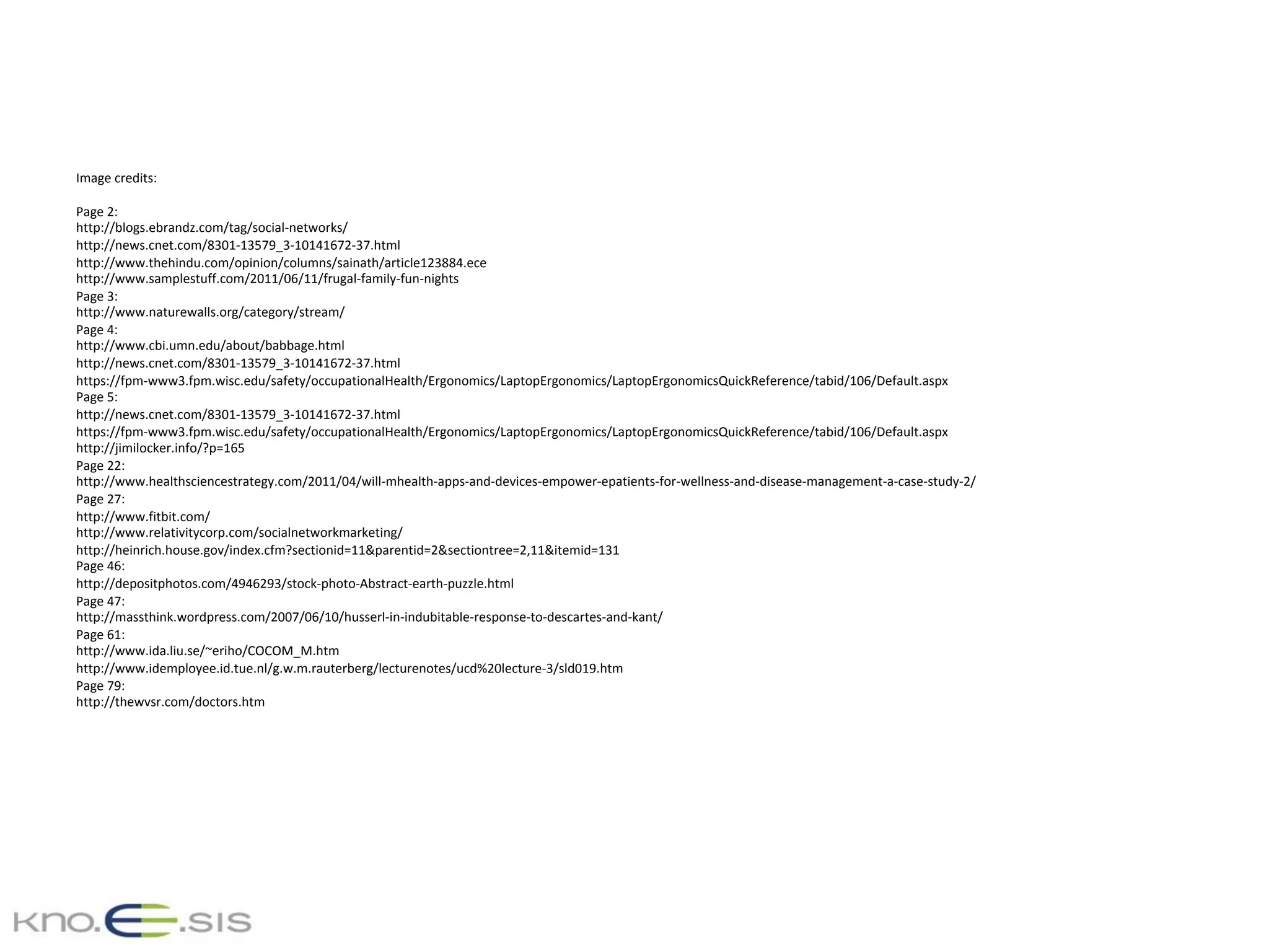Image	credits:	
	
Page	2:	
http://blogs.ebrandz.com/tag/social-networks/	
http://news.cnet.com/8301-13579_3-10141672-37.html	
http://www.thehindu.com/opinion/columns/sainath/article123884.ece	
http://www.samplestuff.com/2011/06/11/frugal-family-fun-nights	
Page	3:	
http://www.naturewalls.org/category/stream/	
Page	4:	
http://www.cbi.umn.edu/about/babbage.html	
http://news.cnet.com/8301-13579_3-10141672-37.html	
https://fpm-www3.fpm.wisc.edu/safety/occupationalHealth/Ergonomics/LaptopErgonomics/LaptopErgonomicsQuickReference/tabid/106/Default.aspx	
Page	5:	
http://news.cnet.com/8301-13579_3-10141672-37.html	
https://fpm-www3.fpm.wisc.edu/safety/occupationalHealth/Ergonomics/LaptopErgonomics/LaptopErgonomicsQuickReference/tabid/106/Default.aspx	
http://jimilocker.info/?p=165	
Page	22:	
http://www.healthsciencestrategy.com/2011/04/will-mhealth-apps-and-devices-empower-epatients-for-wellness-and-disease-management-a-case-study-2/	
Page	27:	
http://www.fitbit.com/	
http://www.relativitycorp.com/socialnetworkmarketing/	
http://heinrich.house.gov/index.cfm?sectionid=11&parentid=2&sectiontree=2,11&itemid=131	
Page	46:	
http://depositphotos.com/4946293/stock-photo-Abstract-earth-puzzle.html	
Page	47:	
http://massthink.wordpress.com/2007/06/10/husserl-in-indubitable-response-to-descartes-and-kant/	
Page	61:	
http://www.ida.liu.se/~eriho/COCOM_M.htm	
http://www.idemployee.id.tue.nl/g.w.m.rauterberg/lecturenotes/ucd%20lecture-3/sld019.htm	
Page	79:	
http://thewvsr.com/doctors.htm	
 