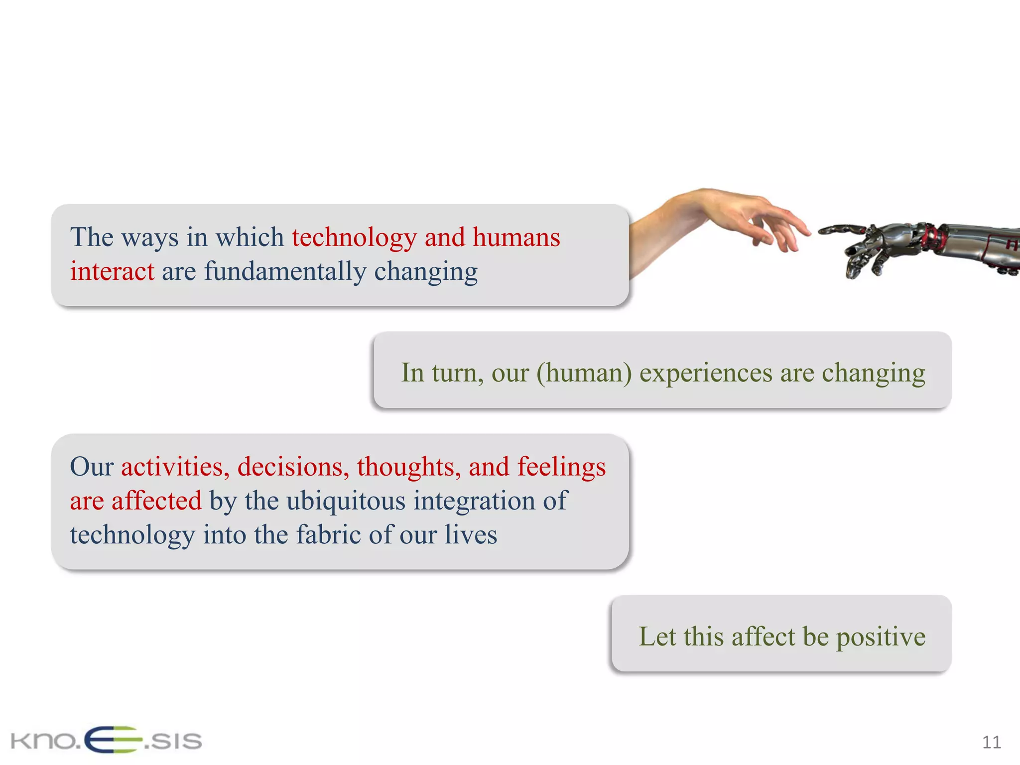 11	
Let this affect be positive
The ways in which technology and humans
interact are fundamentally changing
In turn, our (human) experiences are changing
Our activities, decisions, thoughts, and feelings
are affected by the ubiquitous integration of
technology into the fabric of our lives
 