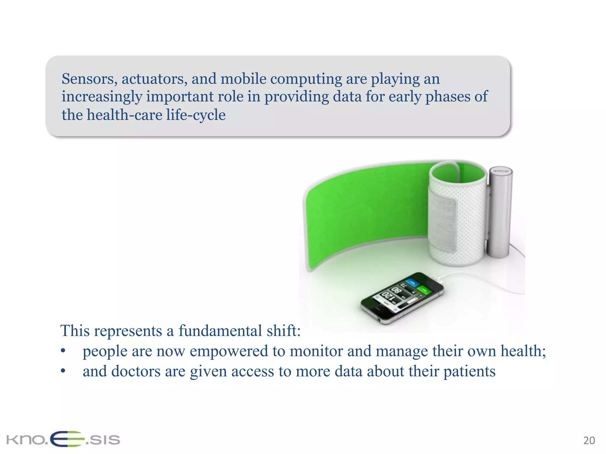 20	
Sensors, actuators, and mobile computing are playing an
increasingly important role in providing data for early phases of
the health-care life-cycle
This represents a fundamental shift:
•  people are now empowered to monitor and manage their own health;
•  and doctors are given access to more data about their patients
 