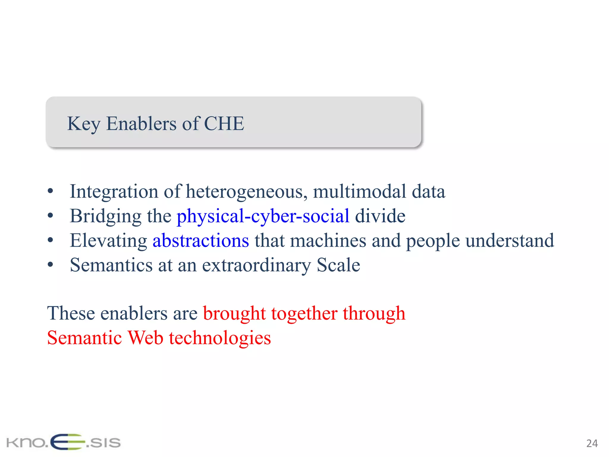 24	
•  Integration of heterogeneous, multimodal data
•  Bridging the physical-cyber-social divide
•  Elevating abstractions that machines and people understand
•  Semantics at an extraordinary Scale
These enablers are brought together through
Semantic Web technologies
Key Enablers of CHE
 