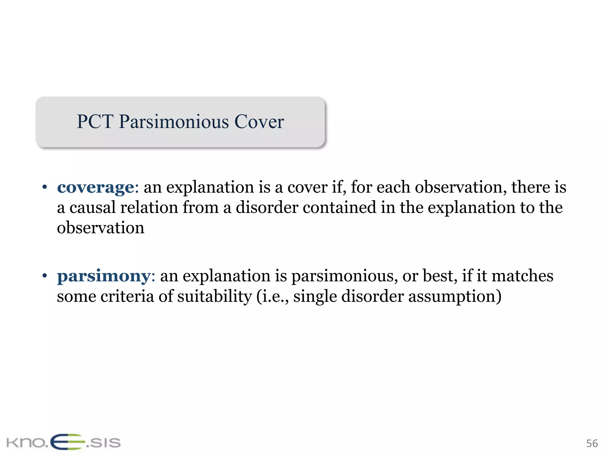 56	
PCT Parsimonious Cover
•  coverage: an explanation is a cover if, for each observation, there is
a causal relation from a disorder contained in the explanation to the
observation
•  parsimony: an explanation is parsimonious, or best, if it matches
some criteria of suitability (i.e., single disorder assumption)
 