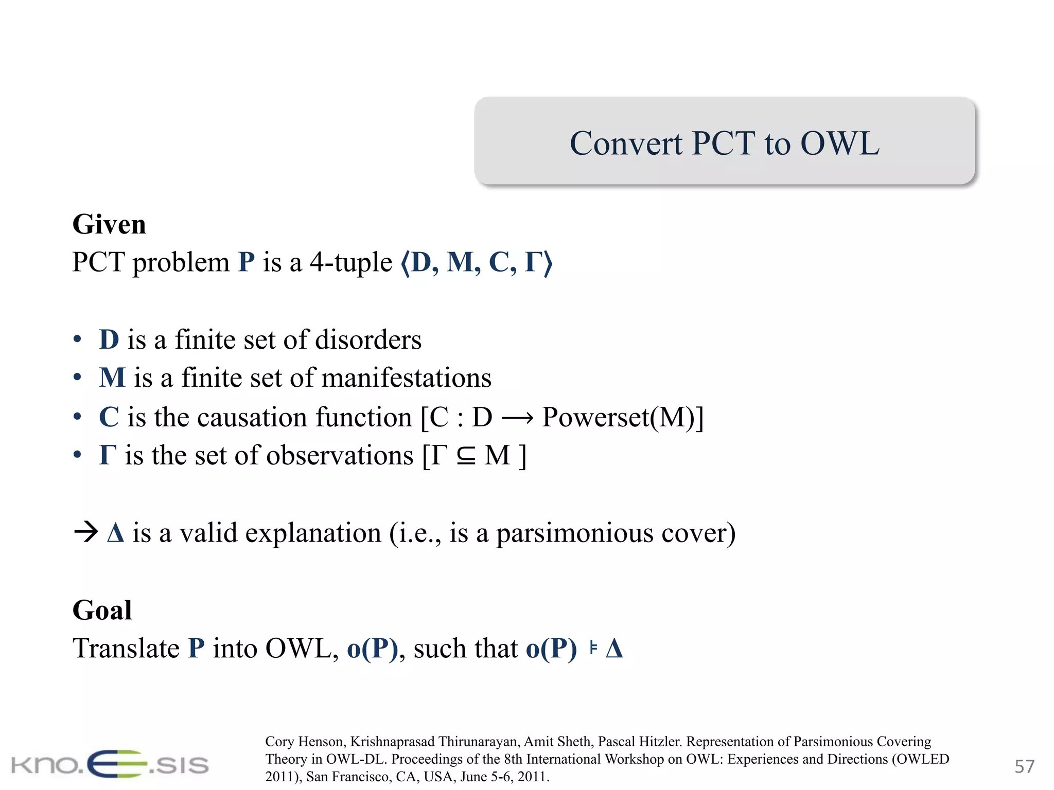 57	
Given
PCT problem P is a 4-tuple ⟨D, M, C, Γ⟩
•  D is a finite set of disorders
•  M is a finite set of manifestations
•  C is the causation function [C : D ⟶ Powerset(M)]
•  Γ is the set of observations [Γ ⊆ M ]
à Δ is a valid explanation (i.e., is a parsimonious cover)
Goal
Translate P into OWL, o(P), such that o(P) ⊧ Δ
Convert PCT to OWL
Cory Henson, Krishnaprasad Thirunarayan, Amit Sheth, Pascal Hitzler. Representation of Parsimonious Covering
Theory in OWL-DL. Proceedings of the 8th International Workshop on OWL: Experiences and Directions (OWLED
2011), San Francisco, CA, USA, June 5-6, 2011.
 