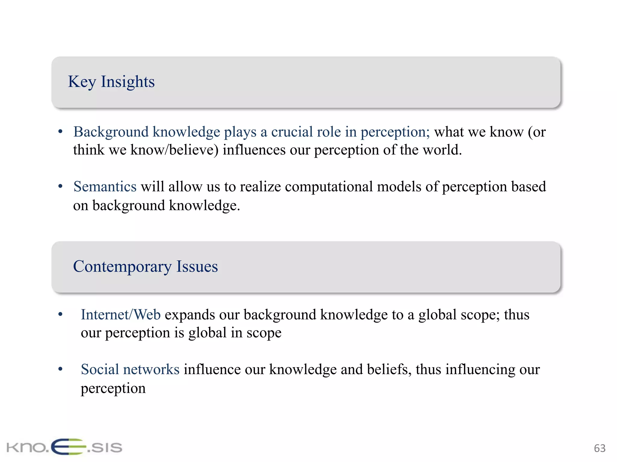 63	
Key Insights
•  Background knowledge plays a crucial role in perception; what we know (or
think we know/believe) influences our perception of the world.
•  Semantics will allow us to realize computational models of perception based
on background knowledge.
•  Internet/Web expands our background knowledge to a global scope; thus
our perception is global in scope
•  Social networks influence our knowledge and beliefs, thus influencing our
perception
Contemporary Issues
 