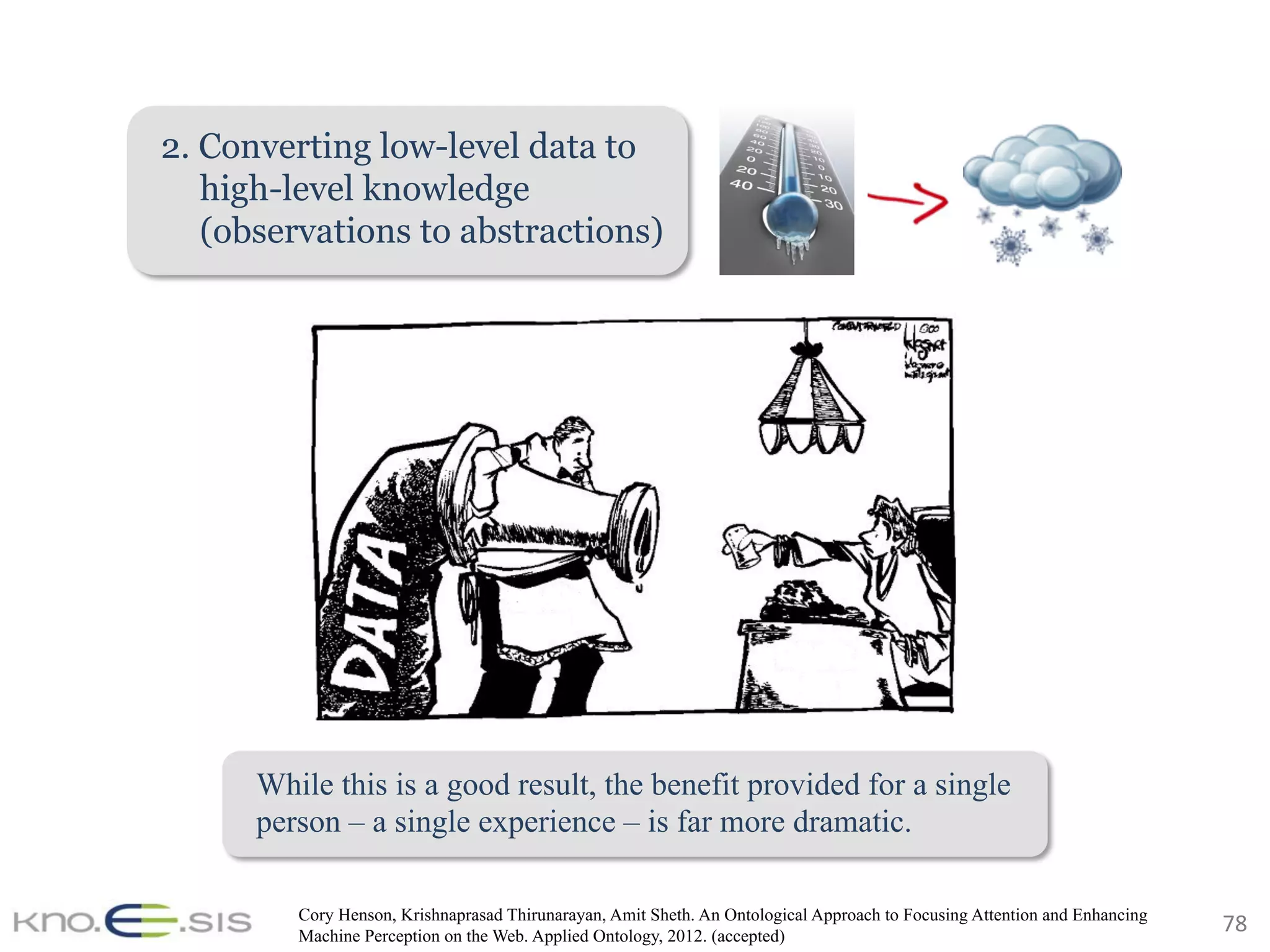78	
2. Converting low-level data to
high-level knowledge
(observations to abstractions)
Cory Henson, Krishnaprasad Thirunarayan, Amit Sheth. An Ontological Approach to Focusing Attention and Enhancing
Machine Perception on the Web. Applied Ontology, 2012. (accepted)
While this is a good result, the benefit provided for a single
person – a single experience – is far more dramatic.
 