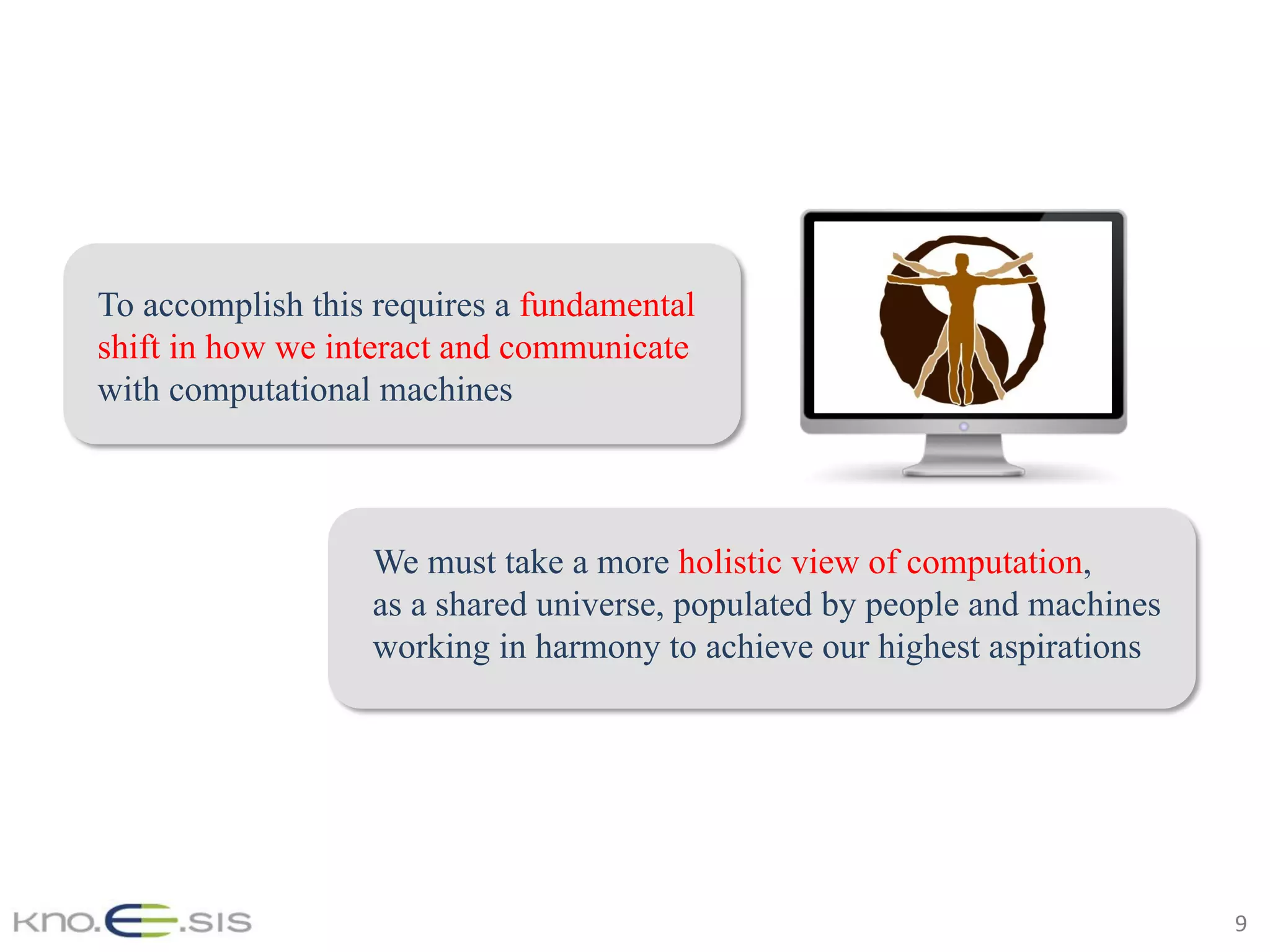9	
To accomplish this requires a fundamental
shift in how we interact and communicate
with computational machines
We must take a more holistic view of computation,
as a shared universe, populated by people and machines
working in harmony to achieve our highest aspirations
 