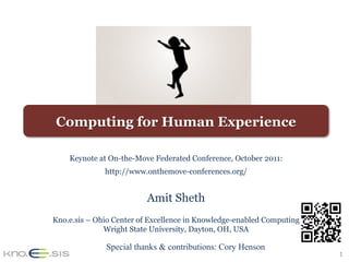 1	
Computing for Human Experience
Keynote at On-the-Move Federated Conference, October 2011:
http://www.onthemove-conferences.org/
Amit Sheth
Kno.e.sis – Ohio Center of Excellence in Knowledge-enabled Computing
Wright State University, Dayton, OH, USA
Special thanks & contributions: Cory Henson
 
