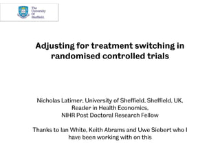 Adjusting for treatment switching in
randomised controlled trials
Nicholas Latimer, University of Sheffield, Sheffield, UK,
Reader in Health Economics,
NIHR Post Doctoral Research Fellow
Thanks to Ian White, Keith Abrams and Uwe Siebert who I
have been working with on this
 