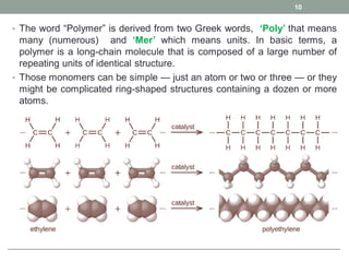 • The word “Polymer” is derived from two Greek words, ‘Poly’ that means
many (numerous) and ‘Mer’ which means units. In basic terms, a
polymer is a long-chain molecule that is composed of a large number of
repeating units of identical structure.
• Those monomers can be simple — just an atom or two or three — or they
might be complicated ring-shaped structures containing a dozen or more
atoms.
10
 
