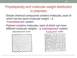Polydispersity and molecular weight distribution
in polymers
• Simple chemical compounds contains molecules, each of
which has the same molecular weight – a
‘monodispersed’ system.
• Polymer contains molecules, each of which can have
different molecular weights – a ‘polydispersed’ system.
103
 