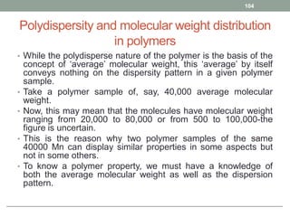Polydispersity and molecular weight distribution
in polymers
• While the polydisperse nature of the polymer is the basis of the
concept of ‘average’ molecular weight, this ‘average’ by itself
conveys nothing on the dispersity pattern in a given polymer
sample.
• Take a polymer sample of, say, 40,000 average molecular
weight.
• Now, this may mean that the molecules have molecular weight
ranging from 20,000 to 80,000 or from 500 to 100,000-the
figure is uncertain.
• This is the reason why two polymer samples of the same
40000 Mn can display similar properties in some aspects but
not in some others.
• To know a polymer property, we must have a knowledge of
both the average molecular weight as well as the dispersion
pattern.
104
 