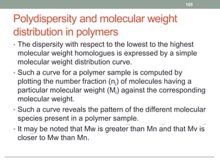 Polydispersity and molecular weight
distribution in polymers
• The dispersity with respect to the lowest to the highest
molecular weight homologues is expressed by a simple
molecular weight distribution curve.
• Such a curve for a polymer sample is computed by
plotting the number fraction (ni) of molecules having a
particular molecular weight (Mi) against the corresponding
molecular weight.
• Such a curve reveals the pattern of the different molecular
species present in a polymer sample.
• It may be noted that Mw is greater than Mn and that Mv is
closer to Mw than Mn.
105
 