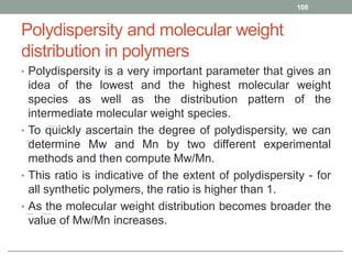 Polydispersity and molecular weight
distribution in polymers
• Polydispersity is a very important parameter that gives an
idea of the lowest and the highest molecular weight
species as well as the distribution pattern of the
intermediate molecular weight species.
• To quickly ascertain the degree of polydispersity, we can
determine Mw and Mn by two different experimental
methods and then compute Mw/Mn.
• This ratio is indicative of the extent of polydispersity - for
all synthetic polymers, the ratio is higher than 1.
• As the molecular weight distribution becomes broader the
value of Mw/Mn increases.
108
 
