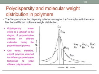 Polydispersity and molecular weight
distribution in polymers
• The 3 curves show the dispersity ratio increasing for the 3 samples with the same
Mn, but a different molecular weight distribution.
109
• Polydispersity arises
owing to a variation in the
degree of polymerization
attained by different
molecules during the
polymerization process.
• One would, therefore,
except polymers obtained
by different polymerization
techniques to show
different polydispersities.
 