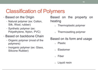 Classification of Polymers
• Based on the Origin
• Natural polymer (ex: Cotton,
Silk, Wool, rubber)
• Synthetic polymer (ex:
Polyethylene, Nylon, PVC)
• Based on backbone Chain
• Organic polymer (most of the
polymers)
• Inorganic polymer (ex: Glass,
Silicone Rubber)
11
Based on the property on
heating
o Thermoplastic polymer
o Thermosetting polymer
Based on its form and usage
o Plastic
o Elastomer
o Fiber
o Liquid resin
 