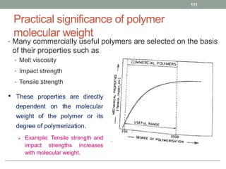 Practical significance of polymer
molecular weight
• Many commercially useful polymers are selected on the basis
of their properties such as
• Melt viscosity
• Impact strength
• Tensile strength
111
• These properties are directly
dependent on the molecular
weight of the polymer or its
degree of polymerization.
 Example: Tensile strength and
impact strengths increases
with molecular weight.
 