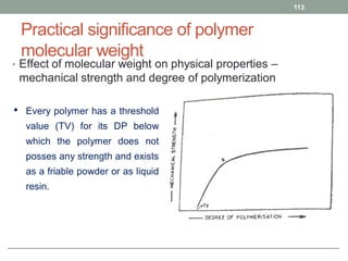 Practical significance of polymer
molecular weight
• Effect of molecular weight on physical properties –
mechanical strength and degree of polymerization
113
• Every polymer has a threshold
value (TV) for its DP below
which the polymer does not
posses any strength and exists
as a friable powder or as liquid
resin.
 