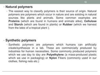 • Natural polymers
• The easiest way to classify polymers is their source of origin. Natural
polymers are polymers which occur in nature and are existing in natural
sources like plants and animals. Some common examples are
Proteins (which are found in humans and animals alike), Cellulose
and Starch (which are found in plants) or Rubber (which we harvest
from the latex of a tropical plant ).
• Synthetic polymers
• Synthetic polymers are polymers which humans can artificially
create/synthesize in a lab. These are commercially produced by
industries for human necessities. Some commonly produced polymers
which we use day to day are Polyethylene (a mass-produced plastic
which we use in packaging) or Nylon Fibers (commonly used in our
clothes, fishing nets etc.)
13
 