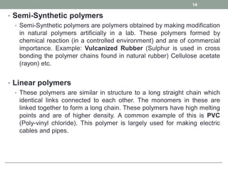 • Semi-Synthetic polymers
• Semi-Synthetic polymers are polymers obtained by making modification
in natural polymers artificially in a lab. These polymers formed by
chemical reaction (in a controlled environment) and are of commercial
importance. Example: Vulcanized Rubber (Sulphur is used in cross
bonding the polymer chains found in natural rubber) Cellulose acetate
(rayon) etc.
• Linear polymers
• These polymers are similar in structure to a long straight chain which
identical links connected to each other. The monomers in these are
linked together to form a long chain. These polymers have high melting
points and are of higher density. A common example of this is PVC
(Poly-vinyl chloride). This polymer is largely used for making electric
cables and pipes.
14
 