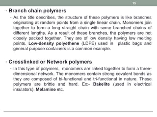 • Branch chain polymers
• As the title describes, the structure of these polymers is like branches
originating at random points from a single linear chain. Monomers join
together to form a long straight chain with some branched chains of
different lengths. As a result of these branches, the polymers are not
closely packed together. They are of low density having low melting
points. Low-density polyethene (LDPE) used in plastic bags and
general purpose containers is a common example.
• Crosslinked or Network polymers
• In this type of polymers, monomers are linked together to form a three-
dimensional network. The monomers contain strong covalent bonds as
they are composed of bi-functional and tri-functional in nature. These
polymers are brittle and hard. Ex:- Bakelite (used in electrical
insulators), Melamine etc.
15
 