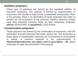 • Addition polymers
• These type of polymers are formed by the repeated addition of
monomer molecules. The polymer is formed by polymerization of
monomers with double or triple bonds (unsaturated compounds). Note,
in this process, there is no elimination of small molecules like water or
alcohol etc (no by-product of the process). Addition polymers always
have their empirical formulas same as their monomers. Example:
ethene n(CH2=CH2) to polyethene -(CH2-CH2)n-.
• Condensation polymers
• These polymers are formed by the combination of monomers, with the
elimination of small molecules like water, alcohol etc. The monomers in
these types of condensation reactions are bi-functional or tri-functional
in nature. A common example is the polymerization of
Hexamethylenediamine and adipic acid to give Nylon – 66, where
molecules of water are eliminated in the process.
16
 