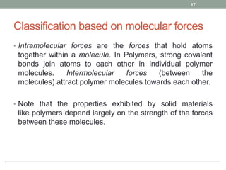 Classification based on molecular forces
• Intramolecular forces are the forces that hold atoms
together within a molecule. In Polymers, strong covalent
bonds join atoms to each other in individual polymer
molecules. Intermolecular forces (between the
molecules) attract polymer molecules towards each other.
• Note that the properties exhibited by solid materials
like polymers depend largely on the strength of the forces
between these molecules.
17
 